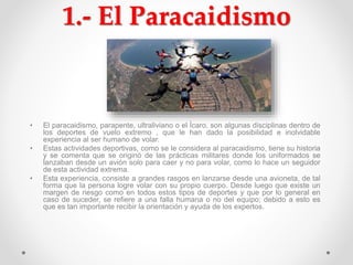 1.- El Paracaidismo
• El paracaidismo, parapente, ultraliviano o el Ícaro, son algunas disciplinas dentro de
los deportes de vuelo extremo , que le han dado la posibilidad e inolvidable
experiencia al ser humano de volar.
• Estas actividades deportivas, como se le considera al paracaidismo, tiene su historia
y se comenta que se originó de las prácticas militares donde los uniformados se
lanzaban desde un avión solo para caer y no para volar, como lo hace un seguidor
de esta actividad extrema.
• Esta experiencia, consiste a grandes rasgos en lanzarse desde una avioneta, de tal
forma que la persona logre volar con su propio cuerpo. Desde luego que existe un
margen de riesgo como en todos estos tipos de deportes y que por lo general en
caso de suceder, se refiere a una falla humana o no del equipo; debido a esto es
que es tan importante recibir la orientación y ayuda de los expertos.
 
