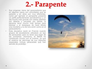 2.- Parapente
• Sus orígenes viene del paracaidismo que
en algunos casos son actividades que se
parecen y en otras son muy diferentes,
como por ejemplo el parapente presenta
un perfil perfectamente aerodinámico y un
ala mucho más grande con celdas abiertas
por delante y cerradas por detrás, la
persona tiene mucho más tiempo para
planear y el despegue de hace desde
una montaña y no de una avión como en el
paracaidismo.
• Esta disciplina nació en Francia cuando
grupos de escaladores utilizaban un tipo
de paracaídas para no tener que bajar de
las montañas. Asimismo, la NASA ha
contribuido mucho con el invento, ya que
el sistema de aterrizaje de sus cápsulas
espaciales incluye paracaídas que han
servido de prototipo
 