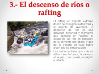 3.- El descenso de ríos o
rafting
• El rafting un deporte extremo
donde se conjugan la destreza y
el espíritu de aventura. El
descenso de ríos es una
actividad deportiva y recreativa
que consiste en recorrer el
cauce de los ríos en dirección
de la corriente (río abajo) y que
por lo general se hace sobre
algún tipo de embarcación.
• Las embarcaciones que más se
utilizan son la balsa, la canoa o
el kayak , que puede ser rígido
o inflable.
 