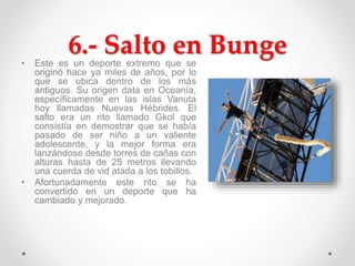 6.- Salto en Bunge• Este es un deporte extremo que se
originó hace ya miles de años, por lo
que se ubica dentro de los más
antiguos. Su origen data en Oceanía,
específicamente en las islas Vanuta
hoy llamadas Nuevas Hébrides. El
salto era un rito llamado Gkol que
consistía en demostrar que se había
pasado de ser niño a un valiente
adolescente, y la mejor forma era
lanzándose desde torres de cañas con
alturas hasta de 25 metros llevando
una cuerda de vid atada a los tobillos.
• Afortunadamente este rito se ha
convertido en un deporte que ha
cambiado y mejorado.
 