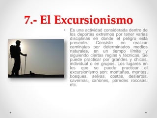 7.- El Excursionismo
• Es una actividad considerada dentro de
los deportes extremos por tener varias
disciplinas en donde el peligro está
presente. Consiste en realizar
caminatas por determinados medios
naturales, en un tiempo límite y
siguiendo ciertas reglas y técnicas. Se
puede practicar por grandes y chicos,
individual o en grupos. Los lugares en
los que se puede practicar el
excursionismo son: montañas, montes,
bosques, selvas, costas, desiertos,
cavernas, cañones, paredes rocosas,
etc.
 