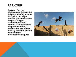 Parkour, l'art du
déplacement (el arte del
desplazamiento), es una
disciplina de origen
francés que consiste en
desplazarse por
cualquier entorno,
usando las habilidades
del propio cuerpo,
procurando ser lo más
eficaz y eficiente posible
y efectuando
movimientos seguros
PARKOUR
 