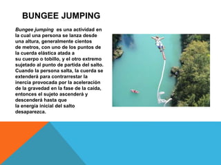Bungee jumping es una actividad en
la cual una persona se lanza desde
una altura, generalmente cientos
de metros, con uno de los puntos de
la cuerda elástica atada a
su cuerpo o tobillo, y el otro extremo
sujetado al punto de partida del salto.
Cuando la persona salta, la cuerda se
extenderá para contrarrestar la
inercia provocada por la aceleración
de la gravedad en la fase de la caída,
entonces el sujeto ascenderá y
descenderá hasta que
la energía inicial del salto
desaparezca.
BUNGEE JUMPING
 