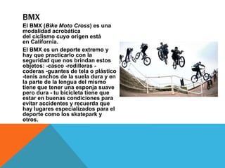 El BMX (Bike Moto Cross) es una
modalidad acrobática
del ciclismo cuyo origen está
en California.
El BMX es un deporte extremo y
hay que practicarlo con la
seguridad que nos brindan estos
objetos: -casco -rodilleras -
coderas -guantes de tela o plástico
-tenis anchos de la suela dura y en
la parte de la lengua del mismo
tiene que tener una esponja suave
pero dura - tu bicicleta tiene que
estar en buenas condiciones para
evitar accidentes y recuerda que
hay lugares especializados para el
deporte como los skatepark y
otros.
BMX
 