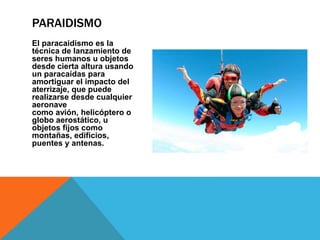 El paracaidismo es la
técnica de lanzamiento de
seres humanos u objetos
desde cierta altura usando
un paracaídas para
amortiguar el impacto del
aterrizaje, que puede
realizarse desde cualquier
aeronave
como avión, helicóptero o
globo aerostático, u
objetos fijos como
montañas, edificios,
puentes y antenas.
PARAIDISMO
 