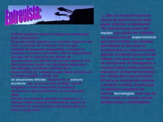    ¿ Que es necesario conocer acerca de supervivencia para poder practicar el alpinismo?  " E l conocimiento acerca del  equipo  que puede ser utilizado en situaciones de  supervivencia , así como también, en variadas actividades al aire libre es fundamental no solamente para obtener el máximo provecho del mismo, sino para que, en caso de situaciones de emergencia o excepcionales, hasta podamos reproducir dichas herramientas por medio de la improvisación.  El tema es obviamente extenso, y también variable, puesto que la aparición constante de nuevas  tecnologías  hace que se deban tener en cuenta nuevas prestaciones y posibilidades.  ¿ D ónde podemos adquirir el equipo necesario para poder practicarlo?  El equipo puede adquirirse en muchos comercios del ramo, o a través de la Internet. Hay una gran variedad de productos disponibles, y muchos se presentan a precios razonables. Hoy en día pareciera ser que con el avance de los medios de comunicación y la difusión de las actividades al aire libre, podemos contar con más equipo que nunca. Sin embargo, una de las máximas de la supervivencia es “ prepararse para hacer de todo con lo mínimo posible ”, puesto que  en situaciones difíciles , después de un  extravío ,  accidente , etc. es mucho más probable que no tengamos a mano ningún tipo de equipo o herramienta, que encontrarnos en una situación ideal.  Por ello, es necesario aprender a sobrevivir y a resolver todos nuestros problemas sin equipo, el cual debe ser asumido como una ayuda, pero no como una garantía." Entrevista: 