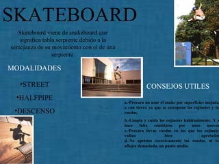 SKATEBOARD MODALIDADES CONSEJOS UTILES Skateboard viene de snakeboard que significa tabla serpiente debido a la semejanza de su movimiento con el de una serpiente   STREET HALFPIPE DESCENSO a.-Procura no usar el snake por superficies mojadas o con tierra ya que se estropean los cojinetes y las ruedas. b.-Limpia y cuida los cojinetes habitualmente. Y si hace falta cámbialos por unos nuevos. c.-Procura llevar ruedas en las que los cojinetes vallan bien apretados. d.-No aprietes excesivamente las ruedas, ni las aflojes demasiado, un punto medio. 