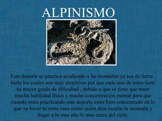 ALPINISMO   Este deporte se practica acudiendo a las montañas ya sea de tierra , hielo los cuales son muy atractivos por que cada uno de estos tiene su mayor grado de dificultad , debido a que se tiene que tener mucha habilidad física y mucha concentración mental para que cuando estés practicando este deporte estés bien concentrado en lo que va hacer tu meta ósea como quien dice escalar la montaña y llegar a lo mas alto lo mas cerca del cielo. 
