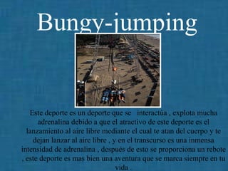 Bungy-jumping   Este deporte es un deporte que se  interactúa , explota mucha adrenalina debido a que el atractivo de este deporte es el lanzamiento al aire libre mediante el cual te atan del cuerpo y te dejan lanzar al aire libre , y en el transcurso es una inmensa intensidad de adrenalina , después de esto se proporciona un rebote , este deporte es mas bien una aventura que se marca siempre en tu vida .   