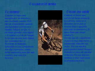 Ciclismo de Montaña:   El descenso :   Consiste en bajar una montaña por un estrecho y muy inclinado camino. Este tipo de competición requiere una habilidad asombrosa y rápidos reflejos, ya que se alcanzan grandes velocidades y el camino es el de un bosque (o sea que no esta nada llano).  Las mountain bikes o bicicletas de montaña utilizadas en esta competición son algo especiales, tienen doble suspensión para dar más control y tracción a la bicicleta. Cruzar una región   Consiste en hacer una carrera de larga distancia. La carrera, como en el descenso, no es por un terreno llano i apacible, sino todo lo contrario (¿Si fuese llano que riesgo tendría?).  En este tipo de competición el peso es muy importante, y cuanto más reducido sea, mejor. Por eso muchos participantes tienen choques frontales a causa de intentar reducirlo. En este deporte, también es muy importante la preparación física. 