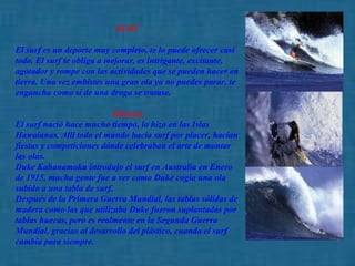 SURF  El surf es un deporte muy completo, te lo puede ofrecer casi todo. El surf te obliga a mejorar, es intrigante, excitante, agotador y rompe con las actividades que se pueden hacer en tierra. Una vez embistes una gran ola ya no puedes parar, te engancha como si de una droga se tratase.  Historia   El surf nació hace mucho tiempo, lo hizo en las Islas Hawaianas. Allí todo el mundo hacía surf por placer, hacían fiestas y competiciones dónde celebraban el arte de montar las olas.  Duke Kahanamoku introdujo el surf en Australia en Enero de 1915, mucha gente fue a ver como Duke cogía una ola subido a una tabla de surf.  Después de la Primera Guerra Mundial, las tablas sólidas de madera como las que utilizaba Duke fueron suplantadas por tablas huecas, pero es realmente en la Segunda Guerra Mundial, gracias al desarrollo del plástico, cuando el surf cambia para siempre.   
