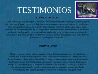 TESTIMONIOS EDUARDO VIVENCIA  “  Son  actividades que pasan por la creación y el acondicionamiento de refugios y la publicación sólo interrumpida por la guerra civil de la revista peñalta entre otras muchísimas, lo posible para dar a conocer la naturaleza en general y la montaña en particular a todo aquel que se quiso acercar a tan fascinante medio  de  tal magnitud es una buena forma para aumentar el autoestima mediante esta distracción y a la vez realizas una hazaña en tu persona , cosa importante de mencionar es que este deporte es un diferente rango de deporte a comparación de otros deportes que necesitas de otros para practicarlo. ” ANTONIO LOPEZ   “ Esta es una nueva gran atracción para personas de todas las edades, es un estándar de calidad .con ayuda de los trampolines, usted alcanzará suavemente cada vez mayor altura, desarrollando un efectivo ejercicio aeróbico ,cuatro personas pueden saltar simultáneamente la otra cosa que es importante en tanto alo negativo es que no se necesita de determinado tiempo el cual baja un poco el rango de la constancia de la practica de este ,y lo positivo es que es realmente sencillo y nada costoso dentro de los márgenes lógicos. esta hecho especialmente para quienes gustan de la diversión y emoción a cualquier edad”.   