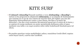  El kitesurf o kitesurfing (llamado también a veces kiteboarding, o flysurfing) e
incluso se ha propuesto la adaptación tablacometa, es un deporte de deslizamiento
que consiste en el uso de una cometa de tracción (kite, del inglés), que tira del
deportista (kitesurfista) por cuatro o cinco líneas, dos fijas a la barra (de
dirección), y las dos o tres restantes (de potencia) pasan por el centro de la barra y
se sujetan al cuerpo mediante un arnés, permitiendo deslizarse sobre el agua
mediante una tabla o un esquí acuático sobre tabla (wakeboard) diseñado para tal
efecto.
 Se pueden practicar varias modalidades; saltos y maniobras (estilo libre), regatas
entre boyas (race) y surf en olas (surfkite).
 