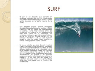 SURF
   El surf es un deporte que consiste en
    deslizarse sobre las olas del mar de pie sobre
    una tabla, dirigiéndola gracias a una o varias
    quillas situadas en la parte trasera de la
    tabla.


   Este deporte puede resultar arriesgado
    debido al esfuerzo físico y las posibles heridas
    causadas por no tomar las precauciones
    necesarias, como mirar siempre antes de
    tomar una ola o ceder la ola a alguien que
    esté más cerca de la rompiente. Sin
    embargo, no hay un gran número de lesiones
    en el surf (con la notable excepción de
    Bethany Hamilton) y el uso del "invento"
    previene que las tablas cuyos dueños se
    hayan caído golpeen a otros surfistas.

   Es bueno señalar que este deporte requiere
    cualidades tales como: equilibrio, habilidad,
    agilidad y coordinación.La dificultad de este
    deporte radica, tanto en la velocidad, como
    en el tamaño y la forma de las olas. Las olas
    adecuadas para ser navegadas al estilo del
    surf son aquellas que evolucionan y rompen
    desarrollando la pared y la espuma
    progresivamente hacia la derecha o hacia la
    izquierda. Si las olas rompen sobre una
    superficie de roca, y con poca profundidad
    serán mas adecuadas para la prcática del
    bodyboard.
 