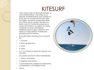 
                                   KITESURF
    l kite surfing o kite surf (llamado también a
    veces kiteboarding, o flysurfing), es un
    deporte de deslizamiento que consiste en
    el uso de una cometa de tracción (kite,
    del inglés), que estira al deportista (kiter)
    por 4 (rara vez 2) cuerdas, dos fijas a la
    barra, y las 2 ó 3 restantes pasan por el
    centro de la barra y se sujetan al cuerpo
    mediante un arnés, permitiendo
    deslizarse sobre el agua mediante una
    tabla ó un esquí del tipo Wakeboard
    diseñado para tal efecto.
   El equipo básico de kitesurf se compone
    de:
   1. Cometa
   2. Barra de dirección
   3. Arnés
   4. Tabla
   5. 2, 4 o 5 líneas (cuerdas de sujeción a la
    cometa)
   Se pueden practicar varias modalidades:
   1. Saltos y maniobras
   2. Regatas entre boyas
   Y opcionalmente puede incluir elementos
    de seguridad y comodidad como:
   Casco
 
