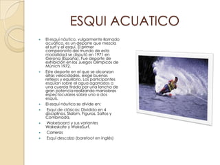 ESQUI ACUATICO
   El esquí náutico, vulgarmente llamado
    acuático, es un deporte que mezcla
    el surf y el esquí. El primer
    campeonato del mundo de esta
    modalidad se disputó en 1971 en
    Gerona (España). Fue deporte de
    exhibición en los Juegos Olímpicos de
    Múnich 1972.
   Este deporte en el que se alcanzan
    altas velocidades, exige buenos
    reflejos y equilibrio. Los participantes
    esquían sobre el agua agarrados a
    una cuerda tirada por una lancha de
    gran potencia realizando maniobras
    espectaculares sobre uno o dos
    esquís.
   El esquí náutico se divide en:
    Esquí de clásicas: Dividido en 4
    disciplinas, Slalom, Figuras, Saltos y
    Combinada.
    Wakeboard y sus variantes
    Wakeskate y WakeSurf.
    Carreras
    Esquí descalzo (barefoot en inglés)
 