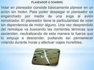 PLANEADOR O SOARING
Volar en planeador consiste básicamente planear en un
avión sin motor. Para poder despegar el planeador es
enganchado por medio de una soga al avión
remolcador. El planeador tiene la particularidad de volar
sin dependencia de motor alguno. Una vez desprendido
del remolque va buscando las corrientes térmicas que
ascienden, neutralizando de esta manera la fuerza que
lo empuja a descender, pudiendo así permanecer
volando durante horas y efectuar viajes increíbles.
 