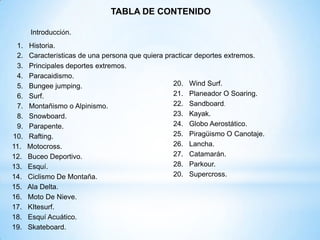 TABLA DE CONTENIDO

       Introducción.
 1.   Historia.
 2.   Características de una persona que quiera practicar deportes extremos.
 3.   Principales deportes extremos.
 4.   Paracaidismo.
 5.   Bungee jumping.                              20. Wind Surf.
 6.   Surf.                                        21. Planeador O Soaring.
 7.   Montañismo o Alpinismo.                      22. Sandboard.
 8.   Snowboard.                                   23. Kayak.
 9.   Parapente.                                   24. Globo Aerostático.
10.   Rafting.                                     25. Piragüismo O Canotaje.
11.   Motocross.                                   26. Lancha.
12.   Buceo Deportivo.                             27. Catamarán.
13.   Esquí.                                       28. Parkour.
14.   Ciclismo De Montaña.                         20. Supercross.
15.   Ala Delta.
16.   Moto De Nieve.
17.   KItesurf.
18.   Esquí Acuático.
19.   Skateboard.
 