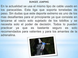 BUNGEE JUMPING
En la actualidad se usa el mismo tipo de cable usado en
los paracaídas. Esta liga que soporta toneladas de
peso. Sin dudas que este deporte extremo es uno de los
mas desafiantes para el principiante ya que consiste en
lanzarse al vacío solo sujetado de los tobillos y se
necesita solo el poder de decisión. Todos lo pueden
practicar ya que es bastante seguro es solo
recomendados para valientes y para los amantes de la
adrenalina.
 
