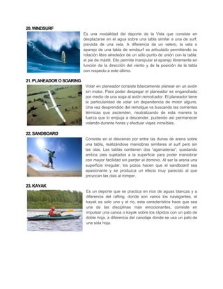 20. WINDSURF
                          Es una modalidad del deporte de la Vela que consiste en
                          desplazarse en el agua sobre una tabla similar a una de surf,
                          provista de una vela. A diferencia de un velero, la vela o
                          aparejo de una tabla de windsurf es articulado permitiendo su
                          rotación libre alrededor de un sólo punto de unión con la tabla:
                          el pie de mástil. Ello permite manipular el aparejo libremente en
                          función de la dirección del viento y de la posición de la tabla
                          con respecto a este último.

21. PLANEADOR O SOARING
                           Volar en planeador consiste básicamente planear en un avión
                           sin motor. Para poder despegar el planeador es enganchado
                           por medio de una soga al avión remolcador. El planeador tiene
                           la particularidad de volar sin dependencia de motor alguno.
                           Una vez desprendido del remolque va buscando las corrientes
                           térmicas que ascienden, neutralizando de esta manera la
                           fuerza que lo empuja a descender, pudiendo así permanecer
                           volando durante horas y efectuar viajes increíbles.

22. SANDBOARD
                           Consiste en el descenso por entre las dunas de arena sobre
                           una tabla, realizándose maniobras similares al surf pero sin
                           las olas. Las tablas contienen dos “agarraderas”, quedando
                           ambos pies sujetados a la superficie para poder maniobrar
                           con mayor facilidad sin perder el dominio. Al ser la arena una
                           superficie irregular, los pozos hacen que el sandboard sea
                           apasionante y se produzca un efecto muy parecido al que
                           provocan las olas al romper.

23. KAYAK
                           Es un deporte que se practica en ríos de aguas blancas y a
                           diferencia del rafting, donde son varios los navegantes, el
                           kayak es solo uno y el río, esta característica hace que sea
                           una de las disciplinas más emocionantes, consiste en
                           impulsar una canoa o kayak sobre los rápidos con un palo de
                           doble hoja, a diferencia del canotaje donde se usa un palo de
                           una sola hoja.
 