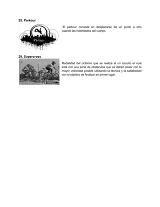 28. Parkour

                  El parkour consiste en desplazarse de un punto a otro
                 usando las habilidades del cuerpo.




29. Supercross

                 Modalidad del ciclismo que se realiza el un circuito el cual
                 está con una serie de obstáculos que se deben pasar con la
                 mayor velocidad posible utilizando la técnica y la saltabilidad
                 con el objetivo de finalizar en primer lugar.
 
