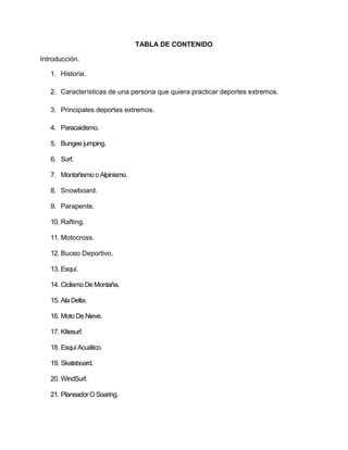TABLA DE CONTENIDO

Introducción.

   1. Historia.

   2. Características de una persona que quiera practicar deportes extremos.

   3. Principales deportes extremos.

   4. Paracaidismo.

   5. Bungee jumping.

   6. Surf.

   7. Montañismo o Alpinismo.

   8. Snowboard.

   9. Parapente.

   10. Rafting.

   11. Motocross.

   12. Buceo Deportivo.

   13. Esquí.

   14. Ciclismo De Montaña.

   15. Ala Delta.

   16. Moto De Nieve.

   17. KItesurf.

   18. Esquí Acuático.

   19. Skateboard.

   20. WindSurf.

   21. Planeador O Soaring.
 
