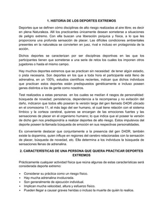 1. HISTORIA DE LOS DEPORTES EXTREMOS

Deportes que se definen cómo disciplinas de alto riesgo realizadas al aire libre; es decir
en plena Naturaleza. Allí los practicantes únicamente desean someterse a situaciones
de peligro extremo. Con ella buscan una liberación psíquica y física, a lo que les
proporciona una profunda sensación de placer. Las difíciles condiciones ambientales
presentes en la naturaleza se convierten en juez, rival e incluso en protagonista de la
acción.

Dichos deportes se caracterizan por ser disciplinas deportivas en las que los
participantes tienen que someterse a una serie de retos los cuales los imponen otros
jugadores o hasta el mismo campo.

Hay muchos deportes extremos que se practican sin necesidad de tener algún estadio,
o pista necesaria. Son deportes en los que a toda hora el participante está lleno de
adrenalina, en un 100%, estudios científicos recientes, indican que dichos individuos
que practican estos deportes están predispuestos genéticamente e incluso poseen
genes distintos a los de gente como nosotros.

Test realizados a estas personas en los cuales se medían 4 rasgos de personalidad:
búsqueda de novedad, persistencia, dependencia a la recompensa y no evitación del
daño, indicaron que todos ello poseían la versión larga del gen llamado D4DR ubicado
en el cromosoma 11, el más lago del ser humano, el cual tiene relación con el sistema
límbico y la corteza cerebral, quienes se encargan de las emociones fuertes y las
sensaciones de placer en el organismo humano; lo que indica que el poseer la versión
de dicho gen nos predispondría a realizar deportes de alto riesgo. Estos impulsivos del
deporte poseen la llamada búsqueda de emoción en sus respectivas personalidades.

Es conveniente destacar que conjuntamente a la presencia del gen D4DR, también
existe la dopamina, quien influye en regiones del cerebro relacionadas con la sensación
de placer, búsqueda de novedad, etc. Ella determina a los individuos la búsqueda de
sensaciones llenas de adrenalina.

2. CARACTERÍSTICAS DE UNA PERSONA QUE QUIERA PRACTICAR DEPORTES
                            EXTREMOS

Prácticamente cualquier actividad física que reúna algunas de estas características será
considerada deporte extremo:

   Considerar su práctica como un riesgo físico.
   Hay mucha adrenalina involucrada.
   Son generalmente de ejecución individual.
   Implican mucha velocidad, altura y esfuerzo físico.
   Pueden llegar a causar graves heridas o incluso la muerte de quién lo realice.
 
