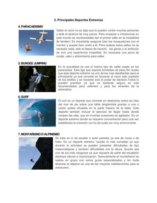 3. Principales Deportes Extremos

4. PARACAIDISMO
                       Saltar al vacío no es algo que lo puedan contar muchas personas
                       y está al alcance de muy pocos. Para empezar e introducirse en
                       este mundo es recomendable dar el primer salto en la modalidad
                       de tándem. Es importante asegurar bien los mosquetones con el
                       monitor y quedar bien unido a él. Para realizar estos saltos no se
                       necesita nada, sólo el deseo de hacerlo, las ganas y el ambición
                       de vivir una experiencia irrepetible. Es necesaria una pizca de
                       coraje, valor y atrevimiento para saltar.

5. BUNGEE JUMPING
                        En la actualidad se usa el mismo tipo de cable usado en los
                        paracaídas. Esta liga que soporta toneladas de peso.Sin dudas
                        que este deporte extremo es uno de los mas desafiantes para el
                        principiante ya que consiste en lanzarse al vacío solo sujetado
                        de los tobillos y se necesita solo el poder de decisión.Todos lo
                        pueden practicar ya que es bastante seguro es solo
                        recomendados para valientes y para los amantes de la
                        adrenalina.

6. SURF
                        El surf es un deporte que consiste en deslizarse sobre las olas
                        del mar de pie sobre una tabla dirigiéndola gracias a una o
                        varias quillas situadas en la parte trasera de la tabla. Este
                        deporte también incluye el ejercicio de llegar hasta donde
                        rompen las olas, que en muchas ocasiones es agotador. Es un
                        deporte extremo donde se requiere concentración pero una vez
                        establecida la conexión con la ola suele ser muy emocionante.



7. MONTAÑISMO O ALPINISMO
                      Se trata en sí de escalar o subir paredes ya sea de rocas o de
                      hielo. Es un deporte extremo “quizás el más complejo ya que
                      durante la actividad se pueden presentar dificultades de tipo
                      meteorológicas y también dificultades con la altura. Quizás sea
                      uno de los más riesgosos ya que requiere de parte del escalador
                      destreza cálculo e improvisación. Generalmente el montañismo se
                      realiza en grupo con varios guías especializados y sin duda
                      alcanzar el objetivo es una de las mayores satisfacciones para el
                      aventurero.
 