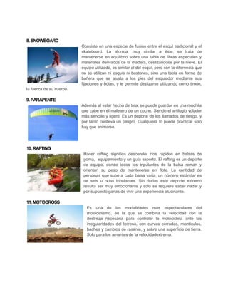 8. SNOWBOARD
                          Consiste en una especie de fusión entre el esquí tradicional y el
                          skateboard. La técnica, muy similar a éste, se trata de
                          mantenerse en equilibrio sobre una tabla de fibras especiales y
                          materiales derivados de la madera, deslizándose por la nieve. El
                          equipo utilizado, es similar al del esquí, pero con la diferencia que
                          no se utilizan ni esquís ni bastones, sino una tabla en forma de
                          bañera que se ajusta a los pies del esquiador mediante sus
                          fijaciones y botas, y le permite deslizarse utilizando como timón,
la fuerza de su cuerpo.

9. PARAPENTE
                          Además al estar hecho de tela, se puede guardar en una mochila
                          que cabe en el maletero de un coche. Siendo el artilugio volador
                          más sencillo y ligero. Es un deporte de los llamados de riesgo, y
                          por tanto conlleva un peligro. Cualquiera lo puede practicar solo
                          hay que animarse.




10. RAFTING
                           Hacer rafting significa descender ríos rápidos en balsas de
                           goma, equipamiento y un guía experto. El rafting es un deporte
                           de equipo, donde todos los tripulantes de la balsa reman y
                           orientan su peso de mantenerse en flote. La cantidad de
                           personas que sube a cada balsa varía; un número estándar es
                           de seis u ocho tripulantes. Sin dudas este deporte extremo
                           resulta ser muy emocionante y solo se requiere saber nadar y
                           por supuesto ganas de vivir una experiencia alucinante.

11. MOTOCROSS
                             Es una de las modalidades más espectaculares del
                             motociclismo, en la que se combina la velocidad con la
                             destreza necesaria para controlar la motocicleta ante las
                             irregularidades del terreno, con curvas cerradas, montículos,
                             baches y cambios de rasante, y sobre una superficie de tierra.
                             Solo para los amantes de la velocidadextrema.
 