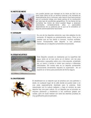 16. MOTO DE NIEVE
                         uno puede pensar que manejar en la nieve es fácil no es
                         para nada cierto al ser un terreno invernal y de montaña es
                         especialmente duro y tortuoso, esto hace lo que hace preciso
                         que el conductor tenga una cierta pericia en la conducción
                         por todo tipo de accidentes geográficos. En los llanos de las
                         montañas las motos de nieve pueden llegar a alcanzan
                         velocidades     verdaderamente      altas    y    apreciables
                         dependiendo de su potencia por lo que se lo considera un
                         deporte extremadamente fascinante.

17. KITESURF
                           Es uno de los deportes extremos, que más adeptos ha ido
                           sumando. El deporte es prácticamente nuevo. Pero en la
                           medida que se fue dando a conocer, muchos surfistas,
                           fueron incorporando éste deporte, a sus prácticas
                           habituales.es un deporte sumamente emocionante.




18. ESQUÍ ACUÁTICO
                           Este Deporte consiste en deslizarse por la superficie del
                           agua, tanto en el mar como en el interior, con los pies
                           desnudos o apoyados sobre uno o dos esquíes, arrastrado
                           por un barco o lancha a motor que avanza a diferentes
                           velocidades. Sin dudas este es un deporte sumamente
                           emocionante obviamente requiere la supervisión de un
                           experto en el tema para practicarlo de forma segura.




19. SKATEBOARD
                     El skateboard es un deporte que se practica con una patineta o
                     skate, en cualquier lugar de la calle donde se pueda rodar o en
                     una pista especialmente diseñada para la práctica. Está
                     relacionado con la cultura callejera, y bajo el nombre de este
                     deporte hay una gran cultura. Es un deporte que al principio se
                     requiere paciencia y resistencia a los continuos golpes por
                     caídas, pero sin duda realizar con éxito las distintas pruebas es
                     muy gratificante para el patinador.
 