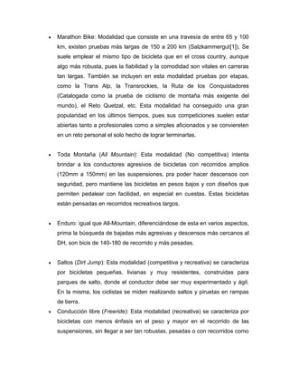 Marathon Bike: Modalidad que consiste en una travesía de entre 65 y 100 km, existen pruebas más largas de 150 a 200 km (Salzkammergut[1]). Se suele emplear el mismo tipo de bicicleta que en el cross country, aunque algo más robusta, pues la fiabilidad y la comodidad son vitales en carreras tan largas. También se incluyen en esta modalidad pruebas por etapas, como la Trans Alp, la Transrockies, la Ruta de los Conquistadores (Catalogada como la prueba de ciclismo de montaña más exigente del mundo), el Reto Quetzal, etc. Esta modalidad ha conseguido una gran popularidad en los últimos tiempos, pues sus competiciones suelen estar abiertas tanto a profesionales como a simples aficionados y se conviereten en un reto personal el solo hecho de lograr terminarlas. 
Toda Montaña (All Mountain): Esta modalidad (No competitiva) intenta brindar a los conductores agresivos de bicicletas con recorridos amplios (120mm a 150mm) en las suspensiones, pra poder hacer descensos con seguridad, pero mantiene las bicicletas en pesos bajos y con diseños que permiten pedalear con facilidad, en especial en cuestas. Estas bicicletas están pensadas en recorridos recreativos largos. 
Enduro: igual que All-Mountain, diferenciándose de esta en varios aspectos, prima la búsqueda de bajadas más agresivas y descensos más cercanos al DH, son bicis de 140-180 de recorrido y más pesadas. 
Saltos (Dirt Jump): Esta modalidad (competitiva y recreativa) se caracteriza por bicicletas pequeñas, livianas y muy resistentes, construidas para parques de salto, donde el conductor debe ser muy experimentado y ágil. En la misma, los ciclistas se miden realizando saltos y piruetas en rampas de tierra. Conducción libre (Freeride): Esta modalidad (recreativa) se caracteriza por bicicletas con menos énfasis en el peso y mayor en el recorrido de las suspensiones, sin llegar a ser tan robustas, pesadas o con recorridos como  