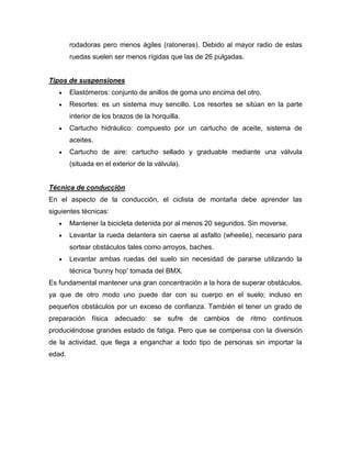 rodadoras pero menos ágiles (ratoneras). Debido al mayor radio de estas ruedas suelen ser menos rígidas que las de 26 pulgadas. 
Tipos de suspensiones Elastómeros: conjunto de anillos de goma uno encima del otro. Resortes: es un sistema muy sencillo. Los resortes se sitúan en la parte interior de los brazos de la horquilla. Cartucho hidráulico: compuesto por un cartucho de aceite, sistema de aceites. Cartucho de aire: cartucho sellado y graduable mediante una válvula (situada en el exterior de la válvula). 
Técnica de conducción 
En el aspecto de la conducción, el ciclista de montaña debe aprender las siguientes técnicas: Mantener la bicicleta detenida por al menos 20 segundos. Sin moverse. Levantar la rueda delantera sin caerse al asfalto (wheelie), necesario para sortear obstáculos tales como arroyos, baches. Levantar ambas ruedas del suelo sin necesidad de pararse utilizando la técnica 'bunny hop' tomada del BMX. 
Es fundamental mantener una gran concentración a la hora de superar obstáculos, ya que de otro modo uno puede dar con su cuerpo en el suelo; incluso en pequeños obstáculos por un exceso de confianza. También el tener un grado de preparación física adecuado: se sufre de cambios de ritmo continuos produciéndose grandes estado de fatiga. Pero que se compensa con la diversión de la actividad, que llega a enganchar a todo tipo de personas sin importar la edad. 
 