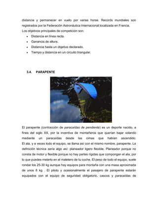 distancia y permanecer en vuelo por varias horas. Records mundiales son registrados por la Federación Astronáutica Internacional localizada en Francia. 
Los objetivos principales de competición son: Distancia en línea recta. Ganancia de altura. Distancia hasta un objetivo declarado. Tiempo y distancia en un circuito triangular. 
3.4. PARAPENTE 
El parapente (contracción de paracaídas de pendiente) es un deporte nacido, a fines del siglo XX, por la inventiva de montañeros que querían bajar volando mediante un paracaídas desde las cimas que habían ascendido. El ala, y a veces todo el equipo, se llama así con el mismo nombre, parapente. La definición técnica sería algo así: planeador ligero flexible. Planeador porque no consta de motor y flexible porque no hay partes rígidas que compongan el ala, por lo que puedes meterlo en el maletero de tu coche. El peso de todo el equipo, suele rondar los 25-30 kg aunque hay equipos para montaña con una masa aproximada de unos 8 kg . El piloto y ocasionalmente el pasajero de parapente estarán equipados con el equipo de seguridad obligatorio, cascos y paracaídas de  