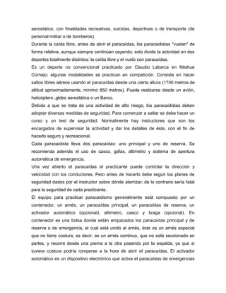 aerostático, con finalidades recreativas, suicidas, deportivas o de transporte (de personal militar o de bomberos). 
Durante la caída libre, antes de abrir el paracaídas, los paracaidistas "vuelan" de forma relativa, aunque siempre continúan cayendo; esto divide la actividad en dos deportes totalmente distintos: la caída libre y el vuelo con paracaídas. 
Es un deporte no convencional practicado por Claudio Labarca en Nilahue Cornejo; algunas modalidades se practican en competición. Consiste en hacer saltos libres aéreos usando el paracaídas desde una cierta altura (1700 metros de altitud aproximadamente, mínimo 850 metros). Puede realizarse desde un avión, helicóptero ,globo aerostático o un Barco. 
Debido a que se trata de una actividad de alto riesgo, los paracaidistas deben adoptar diversas medidas de seguridad. Para comenzar a saltar se debe hacer un curso y un test de seguridad. Normalmente hay instructores que son los encargados de supervisar la actividad y dar los detalles de éste, con el fin de hacerlo seguro y recreacional. 
Cada paracaidista lleva dos paracaídas: uno principal y uno de reserva. Se recomienda además el uso de casco, gafas, altímetro y sistema de apertura automática de emergencia. 
Una vez abierto el paracaídas el practicante puede controlar la dirección y velocidad con los conductores. Pero antes de hacerlo debe seguir los planes de seguridad dados por el instructor sobre dónde aterrizar; de lo contrario sería fatal para la seguridad de cada practicante. 
El equipo para practicar paracaidismo generalmente está compuesto por un contenedor, un arnés, un paracaídas principal, un paracaídas de reserva, un activador automático (opcional), altímetro, casco y braga (opcional). En contenedor es una bolsa donde están empacados los paracaídas principal y de reserva o de emergencia, el cual está unido al arnés, éste es un arnés especial que no tiene costura, es decir, es un arnés continuo, que no está seccionado en partes, y recorre desde una pierna a la otra pasando por la espalda, ya que si tuviera costura podría romperse a la hora de abrir el paracaídas. El activador automático es un dispositivo electrónico que activa el paracaídas de emergencias  