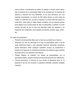 varios motivos, normalmente los saltos se realizan a mucha menor altura, sólo se dispone de un paracaídas (falta el de emergencia), los tiempos de apertura y reacción son muy diferentes, no se usan altímetros, etc. Los expertos recomiendan un mínimo de 200 saltos desde un avión antes de realizar un salto B.A.S.E. ya que se requiere un control total del cuerpo en caída libre, sobre todo en saltos desde montañas que se requiere derivar para alejarse de la pared antes de abrir el paracaídas y también un buen manejo de éste ya que la zona de aterrizaje suele ser pequeña y en ocasiones con obstáculos, como pueden ser piedras, árboles, agua, arena , etc. 
En vuelo con paracaídas: Precisión (el paracaidista debe caer lo más cerca posible de un blanco) Swooping (un tipo de aterrizaje en el que el paracaidista pasa a ras de suelo distancias largas a alta velocidad haciendo diferentes maniobras; puede efectuarse sobre cualquier superficie aunque se acostumbra a hacerlo en el agua por su vistosidad al levantar una estela de agua, además de proporcionar una superficie más segura) Trabajo Relativo de Velamen (un equipo de paracaidistas, con el paracaídas abierto, adoptan diversas formaciones juntando sus velámenes) "Ground launching": la técnica es muy similar al Swooping pero se va pasando a ras de una montaña o superficie inclinada, haciendo múltiples "swoops". 
 