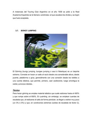 A instancias del Touring Club Argentino en el año 1939 se pidió a la Real Academia Española se le llamara «andinista» al que escalara los Andes y se logró que fuera aceptada. 
3.7. BONGY JUMPING 
El Góming (bungy jumping, bungee jumping o saut à l'élastique) es un deporte extremo. Consiste en hacer un salto al vacío desde una considerable altura, desde puente, plataforma o grúa, generalmente con una conexión desde los tobillos a una cuerda elástica, que permite, primero, caer acelerando, luego amortigua la caída y provoca rebotes. 
Técnica 
Para hacer góming se emplea material elástico que suele estirarse hasta el 400% y que rompe sobre el 600%. En puénting, sin embargo, se emplean cuerdas de escalada que, al realizarse el salto de forma pendular, se llegan a estirar muy poco (un 3% ó 5%) y que, en condiciones extremas (caídas de escalada de factor 2),  