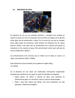 3.8. DESCENSO DE RIOS 
El descenso de ríos es una actividad deportiva y recreativa que consiste en recorrer el cauce de ríos en la dirección de la corriente (río abajo), por lo general sobre algún tipo de embarcación o balsa. Por lo común los ríos que se navegan tienen algún grado de turbulencia, éstos también son llamados ríos de "aguas blancas" debido a que este color es característico de la espuma que genera la turbulencia en los cuerpos de agua. Otra denominación común para este tipo de ríos es simplemente "rápidos". 
Las embarcaciones más comunes que se utilizan son la balsa, la canoa o el kayak, que puede ser rígido o inflable. 
Esta actividad se conoce también por la palabra en inglés rafting. 
Los rápidos 
En el descenso de ríos existe una clasificación internacional ampliamente aceptada para clasificar los ríos según su grado de dificultad al navegarlos. Aguas planas. Se refiere a cuerpos de agua cuya superficie es prácticamente plana, sus remolinos, huecos y olas son despreciables. Clase I. Muy fácil. Aguas casi planas, muy poco turbulentas con olas pequeñas. Totalmente navegable.  