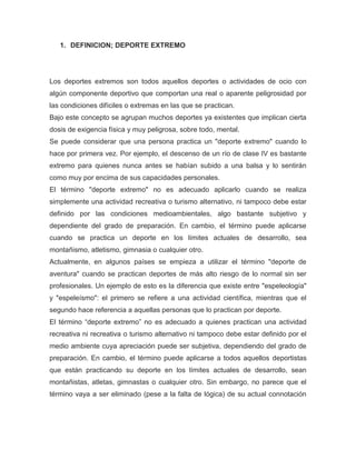 1. DEFINICION; DEPORTE EXTREMO 
Los deportes extremos son todos aquellos deportes o actividades de ocio con algún componente deportivo que comportan una real o aparente peligrosidad por las condiciones difíciles o extremas en las que se practican. 
Bajo este concepto se agrupan muchos deportes ya existentes que implican cierta dosis de exigencia física y muy peligrosa, sobre todo, mental. 
Se puede considerar que una persona practica un "deporte extremo" cuando lo hace por primera vez. Por ejemplo, el descenso de un río de clase IV es bastante extremo para quienes nunca antes se habían subido a una balsa y lo sentirán como muy por encima de sus capacidades personales. 
El término "deporte extremo" no es adecuado aplicarlo cuando se realiza simplemente una actividad recreativa o turismo alternativo, ni tampoco debe estar definido por las condiciones medioambientales, algo bastante subjetivo y dependiente del grado de preparación. En cambio, el término puede aplicarse cuando se practica un deporte en los límites actuales de desarrollo, sea montañismo, atletismo, gimnasia o cualquier otro. 
Actualmente, en algunos países se empieza a utilizar el término "deporte de aventura" cuando se practican deportes de más alto riesgo de lo normal sin ser profesionales. Un ejemplo de esto es la diferencia que existe entre "espeleología" y "espeleísmo": el primero se refiere a una actividad científica, mientras que el segundo hace referencia a aquellas personas que lo practican por deporte. 
El término “deporte extremo” no es adecuado a quienes practican una actividad recreativa ni recreativa o turismo alternativo ni tampoco debe estar definido por el medio ambiente cuya apreciación puede ser subjetiva, dependiendo del grado de preparación. En cambio, el término puede aplicarse a todos aquellos deportistas que están practicando su deporte en los límites actuales de desarrollo, sean montañistas, atletas, gimnastas o cualquier otro. Sin embargo, no parece que el término vaya a ser eliminado (pese a la falta de lógica) de su actual connotación  