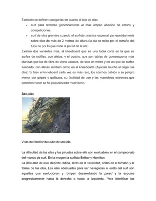 También se definen categorías en cuanto al tipo de olas surf para referirse genéricamente al más amplio abanico de estilos y competiciones. surf de olas grandes cuando el surfista practica especial y/o repetidamente sobre olas de más de 2 metros de altura.(la ola se mide por el tamaño del tubo no por lo que mide la pared de la ola) 
Existen dos variantes más, el kneeboard que es una tabla corta en la que se surfea de rodillas, con aletas, y el corcho, que son tablas de gomaespuma más blandas que las de fibra de vidrio usuales, de sólo un metro y en las que se surfea tumbado, con aletas también como en el kneeboard. (Ayudan mucho al coger las olas) Si bien el knneboard cada vez es más raro, los corchos debido a su peligro menor por golpes y quillazos, su facilidad de uso y las maniobras extremas que permiten hacer se ha popularizado muchísimo. 
Las olas 
Vista del interior del tubo de una ola. 
La dificultad de las olas y las piruetas sobre ella son evaluables en el campeonato del mundo de surf. En la imagen la surfista Bethany Hamilton. 
La dificultad de este deporte radica, tanto en la velocidad, como en el tamaño y la forma de las olas. Las olas adecuadas para ser navegadas al estilo del surf son aquellas que evolucionan y rompen desarrollando la pared y la espuma progresivamente hacia la derecha o hacia la izquierda. Para identificar las  