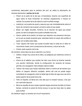 condiciones adecuadas para la práctica del surf, se utiliza la descripción de diversos elementos o partes de la ola: Pared: es la parte de la ola que, al levantarse, levanta una superficie de agua sobre la línea horizontal, en diversas angulaciones o incluso en vertical. Es la parte de la ola sobre la cual el surfista navega. Labio(Lip): es la parte de pared y espuma que cae inmediatamente sobre el tramo de comienzo de la pared y el tramo sobre el que acaba Brazo: (en inglés shoulder, hombro): es el volumen de agua que posee pared, es decir la longitud de la parte surfeable de la ola. Hueco: partes de la pared y el brazo que adquiere una presencia cóncava, en la que se puede proyectar gran velocidad sobre el cuerpo del surfista al pasar con la tabla sobre ellas. Tubo: espacio del hueco que queda envuelto bajo la caída de un labio en movimiento rizado como consecuencia del avance y rotura de la ola. Cresta: parte superior de la ola. 
Se nombran varios tipos de ola en atención a su forma: Orillera: rompe muy cerca de la orilla y es peligrosa por colisiones contra el fondo. Hueca es el adjetivo que reciben las olas cuya forma se levanta creando una sección cilindroide, donde la configuración de vectores de fuerzas permite una navegación más enérgica sobre la tabla. Tubera: ola hueca que rompe rizándose sobre sí misma de tal manera que define un espacio cilindríco completo, dentro del cual se puede seguir controlando la navegación sobre la tabla bajo el labio de agua que cae de la parte superior de la pared de la ola. Fofa: en España, se llama así a las olas que no rompen huecas, o las que son casi todo espuma. Barra es aquella ola que rompe cayendo largas porciones de labio al mismo tiempo, cerrando la pared de forma brusca, lo que las hace olas no aptas para surfear. 
Se clasifican según su tamaño (en el surf mayoritario):  
