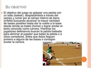 SU OBJETIVO
 El objetivo del juego es golpear una pelota con
un bate (batear), desplazándola a través del
campo y correr por el campo interno de tierra
(infield) buscando alcanzar la mayor cantidad
de bases posibles hasta dar la vuelta a la base
desde donde se bateó (home) y lograr anotar el
tanto conocido como carrera, mientras los
jugadores defensivos buscan la pelota bateada
para eliminar al jugador que bateó la pelota o a
otros corredores, antes que éstos lleguen
primero a alguna de las bases o consigan
anotar la carrera.
 