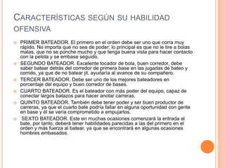 CARACTERÍSTICAS SEGÚN SU HABILIDAD
OFENSIVA
 PRIMER BATEADOR. El primero en el orden debe ser uno que corra muy
rápido. No importa que no sea de poder; lo principal es que no le tire a bolas
malas, que no se ponche mucho y que tenga buena vista para hacer contacto
con la pelota y se embase seguido.
 SEGUNDO BATEADOR. Excelente tocador de bola, buen corredor, debe
saber batear detrás del corredor de primera base en las jugadas de bateo y
corrido, ya que de no batear jit, ayudaría al avance de su compañero.
 TERCER BATEADOR. Debe ser uno de los mejores bateadores en
porcentaje del equipo y buen corredor de bases.
 CUARTO BATEADOR. Es el bateador con más poder del equipo, capaz de
conectar largos batazos para hacer anotar carreras.
 QUINTO BATEADOR. También debe tener poder y ser buen productor de
carreras, ya que el cuarto bate podría fallar en alguna oportunidad con gente
en base y él se vería comprometido a empujarlos.
 SEXTO BATEADOR. Este en muchas ocasiones comenzará la entrada al
bate, por tanto, deberá tener habilidades parecidas a las del primero en el
orden y más fuerza al batear, ya que se encontrará en algunas ocasiones
hombres embasados.
 