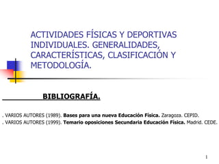 1
ACTIVIDADES FÍSICAS Y DEPORTIVAS
INDIVIDUALES. GENERALIDADES,
CARACTERÍSTICAS, CLASIFICACIÓN Y
METODOLOGÍA.
BIBLIOGRAFÍA.
. VARIOS AUTORES (1989). Bases para una nueva Educación Física. Zaragoza. CEPID.
. VARIOS AUTORES (1999). Temario oposiciones Secundaria Educación Física. Madrid. CEDE.
 