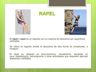 RAPEL
El rápel o rapel es un deporte con un sistema de descenso por superficies
verticales.
Se utiliza en lugares donde el descenso de otra forma es complicado, o
inseguro.
El rápel es utilizado en excursionismo, montañismo, escalada en
roca, espeleología, barranquismo y otras actividades que requieren ejecutar
descensos verticales.
 