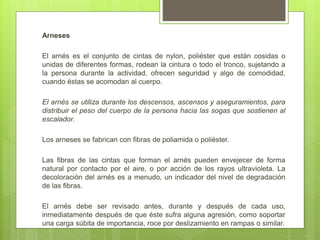 Arneses
El arnés es el conjunto de cintas de nylon, poliéster que están cosidas o
unidas de diferentes formas, rodean la cintura o todo el tronco, sujetando a
la persona durante la actividad, ofrecen seguridad y algo de comodidad,
cuando éstas se acomodan al cuerpo.
El arnés se utiliza durante los descensos, ascensos y aseguramientos, para
distribuir el peso del cuerpo de la persona hacia las sogas que sostienen al
escalador.
Los arneses se fabrican con fibras de poliamida o poliéster.
Las fibras de las cintas que forman el arnés pueden envejecer de forma
natural por contacto por el aire, o por acción de los rayos ultravioleta. La
decoloración del arnés es a menudo, un indicador del nivel de degradación
de las fibras.
El arnés debe ser revisado antes, durante y después de cada uso,
inmediatamente después de que éste sufra alguna agresión, como soportar
una carga súbita de importancia, roce por deslizamiento en rampas o similar.
 