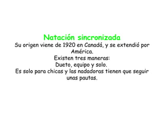 Natación sincronizada
Su origen viene de 1920 en Canadá, y se extendió por
                       América.
               Existen tres maneras:
                Dueto, equipo y solo.
Es solo para chicas y las nadadoras tienen que seguir
                     unas pautas.
 