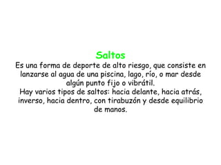 Saltos
Es una forma de deporte de alto riesgo, que consiste en
  lanzarse al agua de una piscina, lago, río, o mar desde
                algún punto fijo o vibrátil.
  Hay varios tipos de saltos: hacia delante, hacia atrás,
 inverso, hacia dentro, con tirabuzón y desde equilibrio
                        de manos.
 