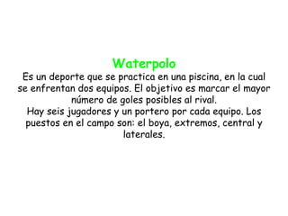 Waterpolo
 Es un deporte que se practica en una piscina, en la cual
se enfrentan dos equipos. El objetivo es marcar el mayor
            número de goles posibles al rival.
  Hay seis jugadores y un portero por cada equipo. Los
  puestos en el campo son: el boya, extremos, central y
                       laterales.
 