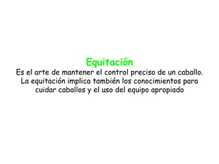 Equitación
Es el arte de mantener el control preciso de un caballo.
 La equitación implica también los conocimientos para
      cuidar caballos y el uso del equipo apropiado
 