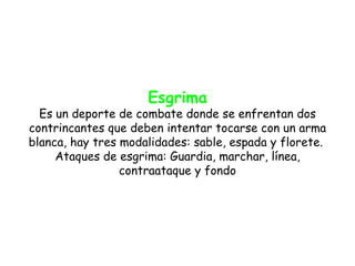 Esgrima
  Es un deporte de combate donde se enfrentan dos
contrincantes que deben intentar tocarse con un arma
blanca, hay tres modalidades: sable, espada y florete.
     Ataques de esgrima: Guardia, marchar, línea,
                 contraataque y fondo
 